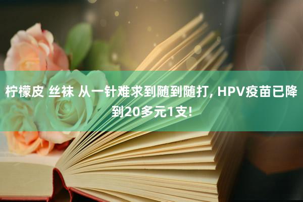 柠檬皮 丝袜 从一针难求到随到随打， HPV疫苗已降到20多元1支!