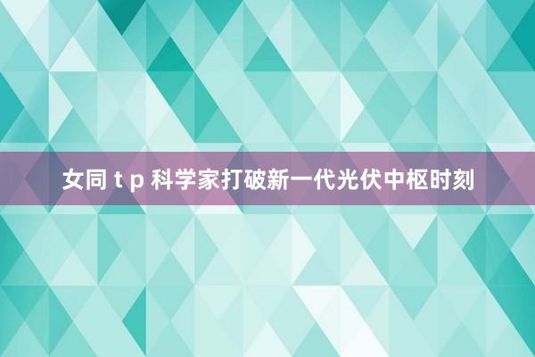 女同 t p 科学家打破新一代光伏中枢时刻