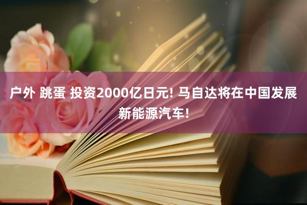 户外 跳蛋 投资2000亿日元! 马自达将在中国发展新能源汽车!