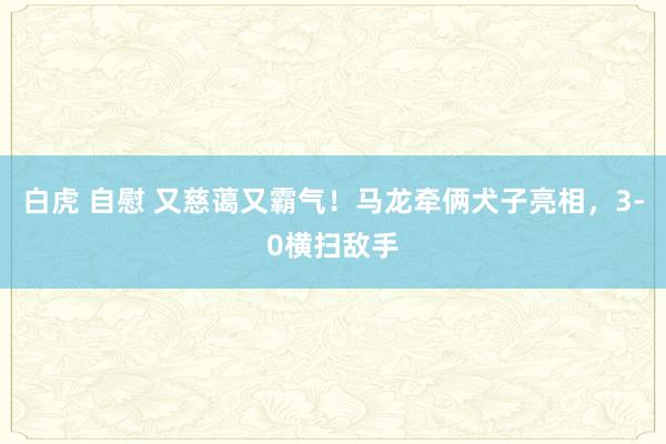 白虎 自慰 又慈蔼又霸气！马龙牵俩犬子亮相，3-0横扫敌手