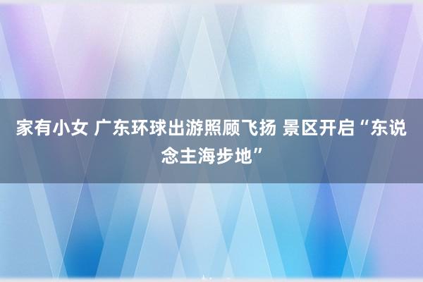 家有小女 广东环球出游照顾飞扬 景区开启“东说念主海步地”