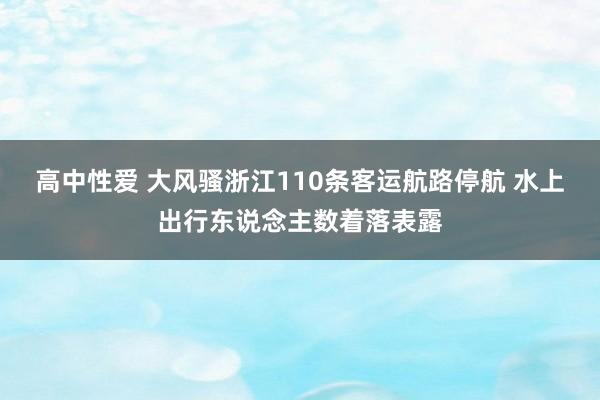 高中性爱 大风骚浙江110条客运航路停航 水上出行东说念主数着落表露