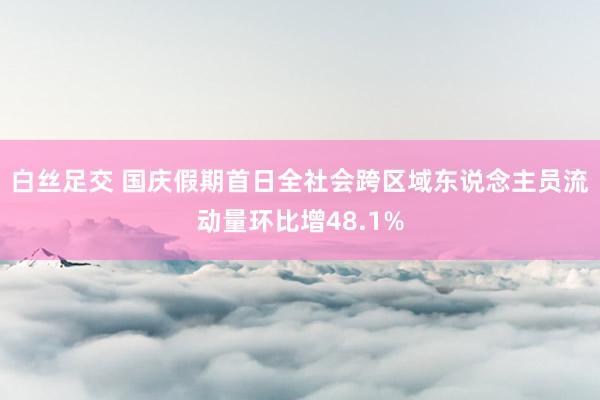 白丝足交 国庆假期首日全社会跨区域东说念主员流动量环比增48.1%