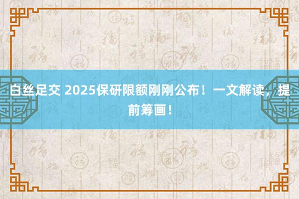 白丝足交 2025保研限额刚刚公布！一文解读，提前筹画！