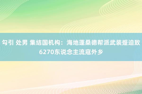 勾引 处男 集结国机构：海地蓬桑德帮派武装蹙迫致6270东说念主流寇外乡