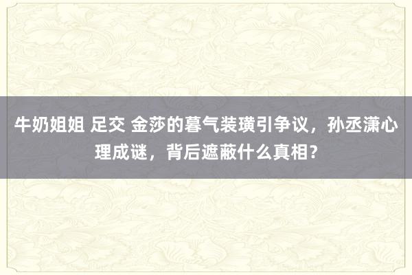 牛奶姐姐 足交 金莎的暮气装璜引争议，孙丞潇心理成谜，背后遮蔽什么真相？