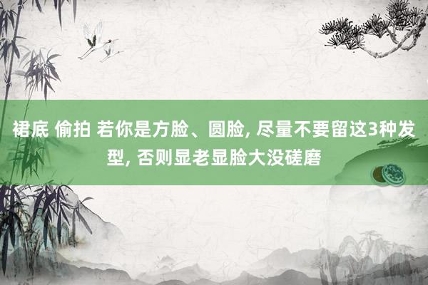 裙底 偷拍 若你是方脸、圆脸， 尽量不要留这3种发型， 否则显老显脸大没磋磨