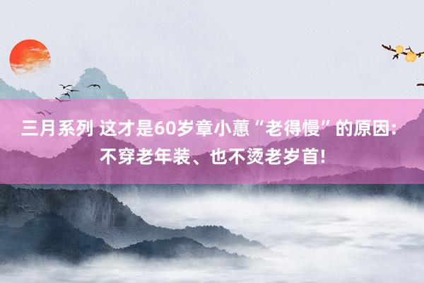 三月系列 这才是60岁章小蕙“老得慢”的原因: 不穿老年装、也不烫老岁首!