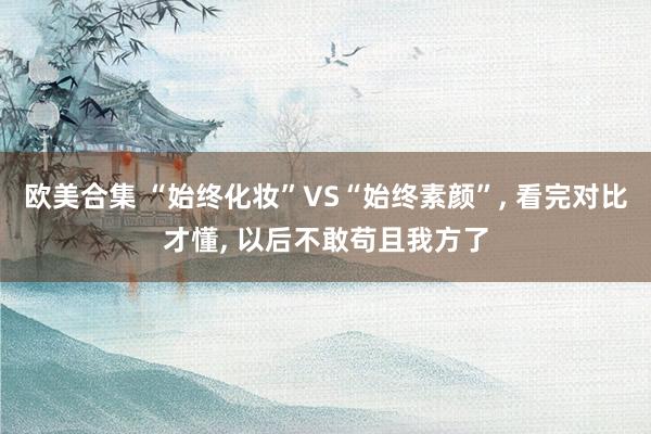 欧美合集 “始终化妆”VS“始终素颜”， 看完对比才懂， 以后不敢苟且我方了