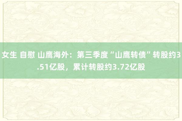 女生 自慰 山鹰海外：第三季度“山鹰转债”转股约3.51亿股，累计转股约3.72亿股