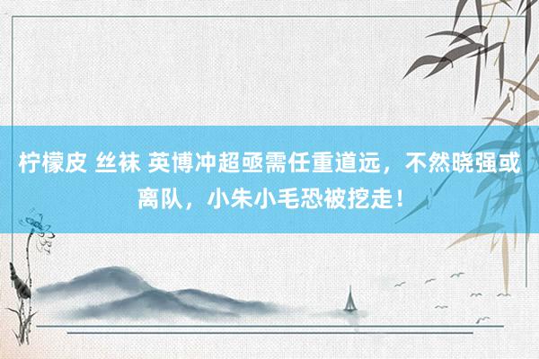 柠檬皮 丝袜 英博冲超亟需任重道远，不然晓强或离队，小朱小毛恐被挖走！