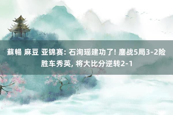 蘇暢 麻豆 亚锦赛: 石洵瑶建功了! 鏖战5局3-2险胜车秀英， 将大比分逆转2-1