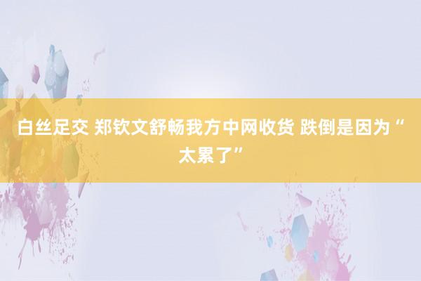 白丝足交 郑钦文舒畅我方中网收货 跌倒是因为“太累了”