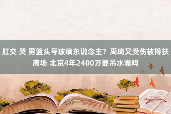 肛交 哭 男篮头号玻璃东说念主？周琦又受伤被搀扶离场 北京4年2400万要吊水漂吗