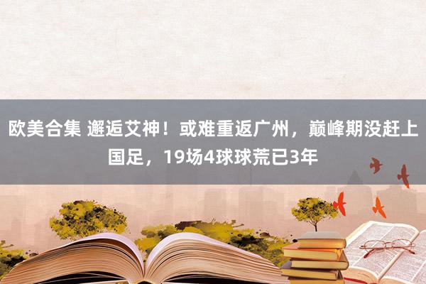 欧美合集 邂逅艾神！或难重返广州，巅峰期没赶上国足，19场4球球荒已3年