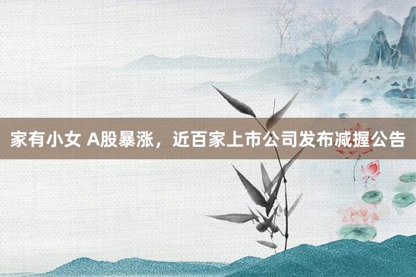 家有小女 A股暴涨，近百家上市公司发布减握公告