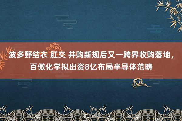 波多野结衣 肛交 并购新规后又一跨界收购落地，百傲化学拟出资8亿布局半导体范畴