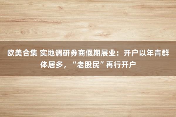 欧美合集 实地调研券商假期展业：开户以年青群体居多，“老股民”再行开户