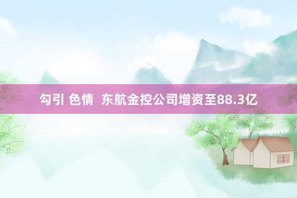 勾引 色情  东航金控公司增资至88.3亿