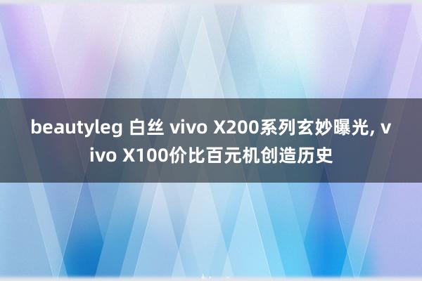 beautyleg 白丝 vivo X200系列玄妙曝光, vivo X100价比百元机创造历史