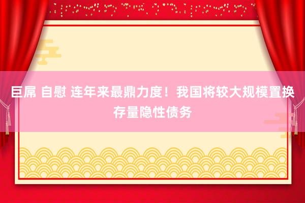 巨屌 自慰 连年来最鼎力度！我国将较大规模置换存量隐性债务