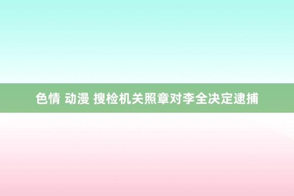 色情 动漫 搜检机关照章对李全决定逮捕