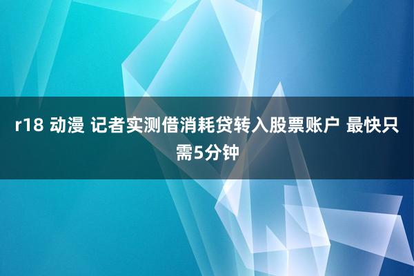 r18 动漫 记者实测借消耗贷转入股票账户 最快只需5分钟