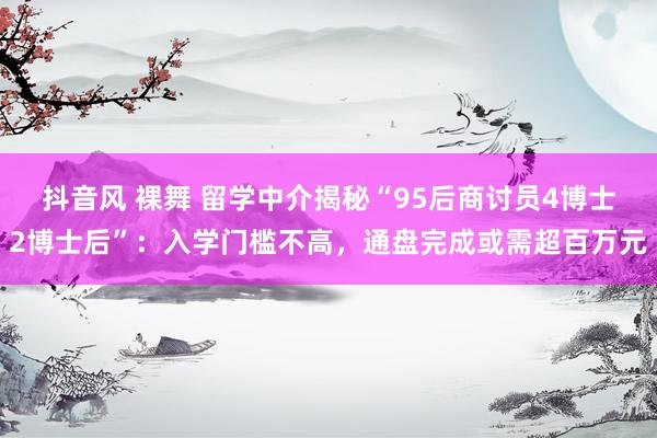 抖音风 裸舞 留学中介揭秘“95后商讨员4博士2博士后”：入学门槛不高，通盘完成或需超百万元