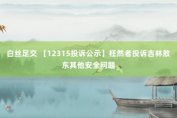 白丝足交 【12315投诉公示】枉然者投诉吉林敖东其他安全问题