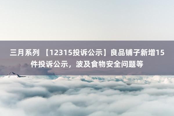 三月系列 【12315投诉公示】良品铺子新增15件投诉公示，波及食物安全问题等