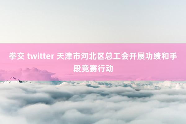 拳交 twitter 天津市河北区总工会开展功绩和手段竞赛行动