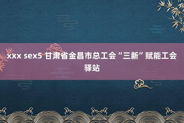 xxx sex5 甘肃省金昌市总工会“三新”赋能工会驿站