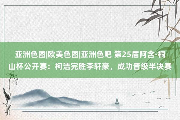 亚洲色图|欧美色图|亚洲色吧 第25届阿含·桐山杯公开赛：柯洁完胜李轩豪，成功晋级半决赛