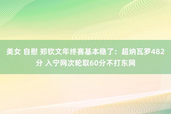 美女 自慰 郑钦文年终赛基本稳了：超纳瓦罗482分 入宁网次轮取60分不打东网