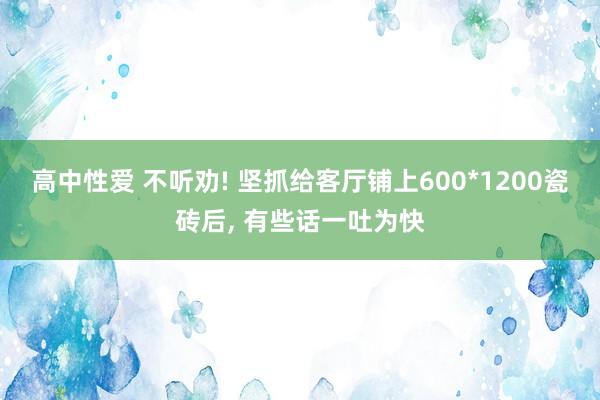 高中性爱 不听劝! 坚抓给客厅铺上600*1200瓷砖后， 有些话一吐为快