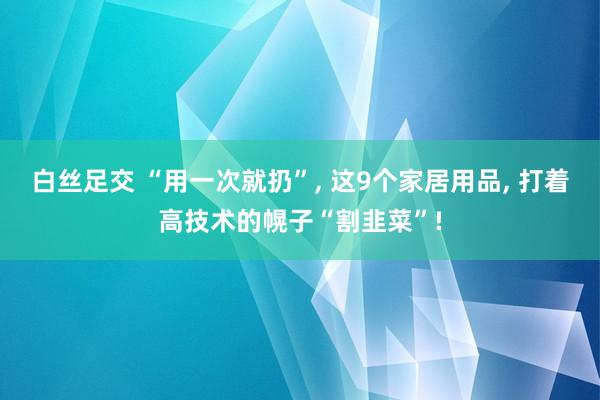 白丝足交 “用一次就扔”, 这9个家居用品, 打着高技术的幌子“割韭菜”!