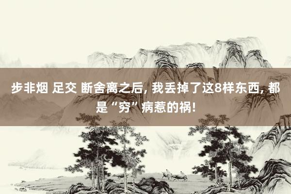 步非烟 足交 断舍离之后， 我丢掉了这8样东西， 都是“穷”病惹的祸!