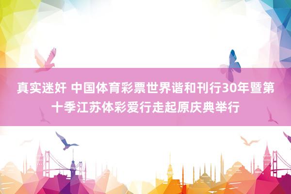 真实迷奸 中国体育彩票世界谐和刊行30年暨第十季江苏体彩爱行走起原庆典举行