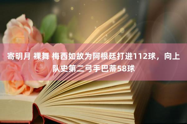 寄明月 裸舞 梅西如故为阿根廷打进112球，向上队史第二弓手巴蒂58球