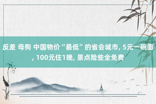 反差 母狗 中国物价“最低”的省会城市， 5元一碗面， 100元住1晚， 景点险些全免费