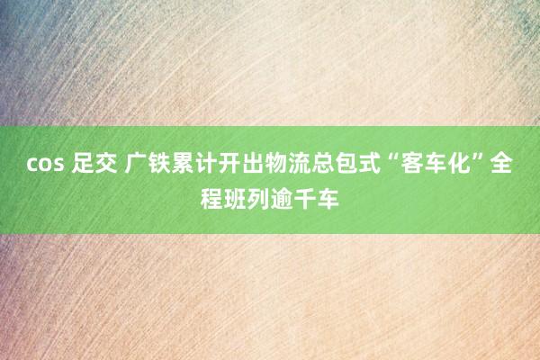 cos 足交 广铁累计开出物流总包式“客车化”全程班列逾千车