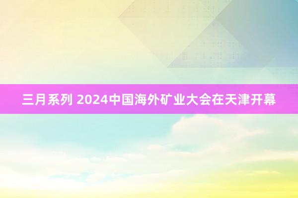 三月系列 2024中国海外矿业大会在天津开幕