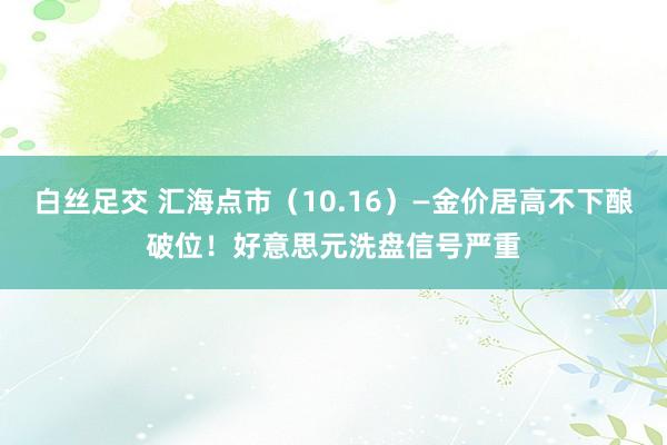 白丝足交 汇海点市（10.16）—金价居高不下酿破位！好意思元洗盘信号严重