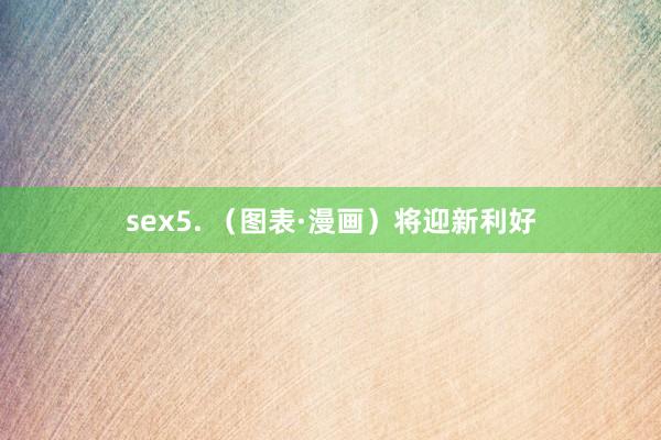 sex5. （图表·漫画）将迎新利好