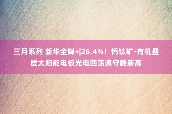 三月系列 新华全媒+|26.4%！钙钛矿-有机叠层太阳能电板光电回荡遵守翻新高