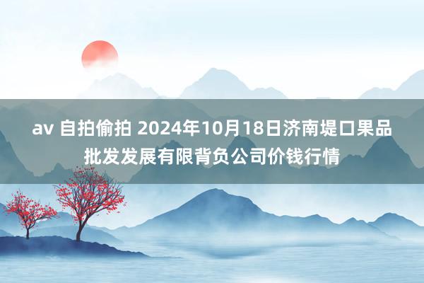 av 自拍偷拍 2024年10月18日济南堤口果品批发发展有限背负公司价钱行情