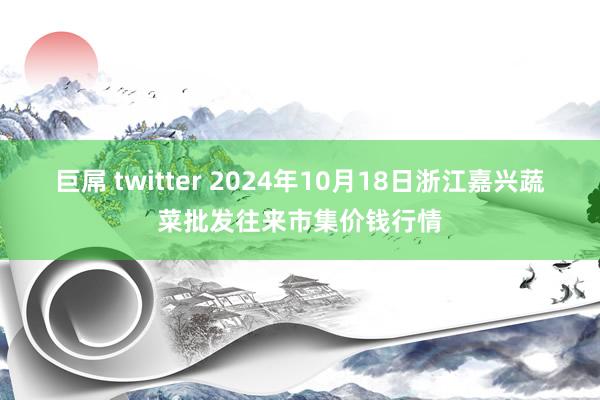 巨屌 twitter 2024年10月18日浙江嘉兴蔬菜批发往来市集价钱行情