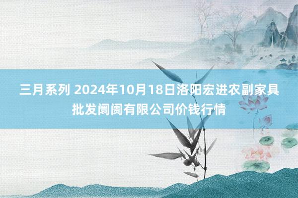 三月系列 2024年10月18日洛阳宏进农副家具批发阛阓有限公司价钱行情