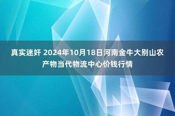 真实迷奸 2024年10月18日河南金牛大别山农产物当代物流中心价钱行情