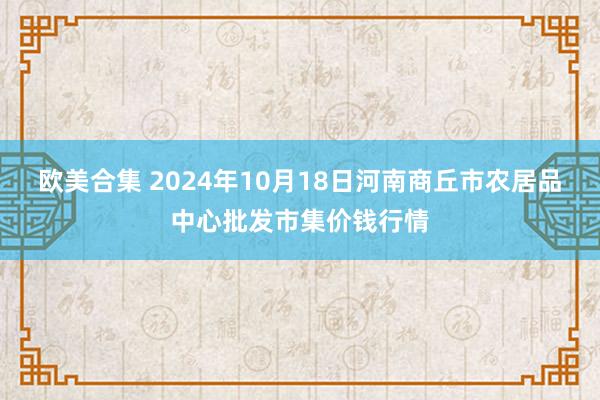 欧美合集 2024年10月18日河南商丘市农居品中心批发市集价钱行情